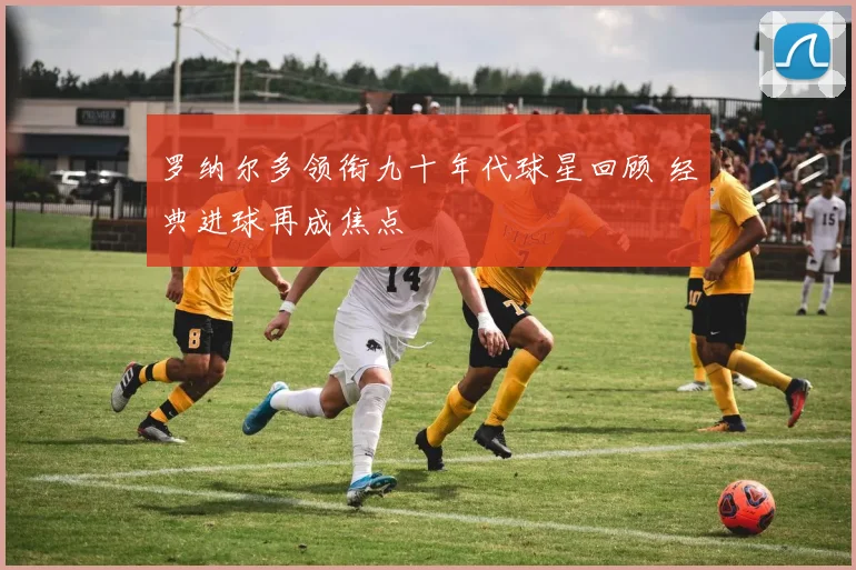 罗纳尔多领衔九十年代球星回顾 经典进球再成焦点