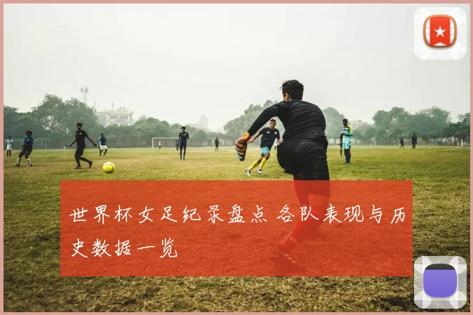 世界杯女足纪录盘点 各队表现与历史数据一览