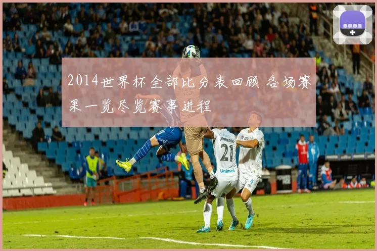 2014世界杯全部比分表回顾 各场赛果一览尽览赛事进程