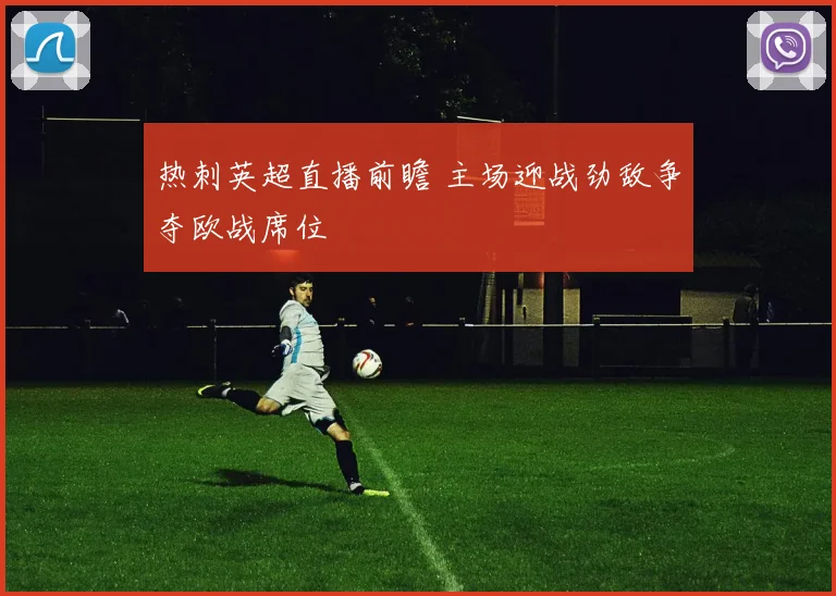 热刺英超直播前瞻 主场迎战劲敌争夺欧战席位