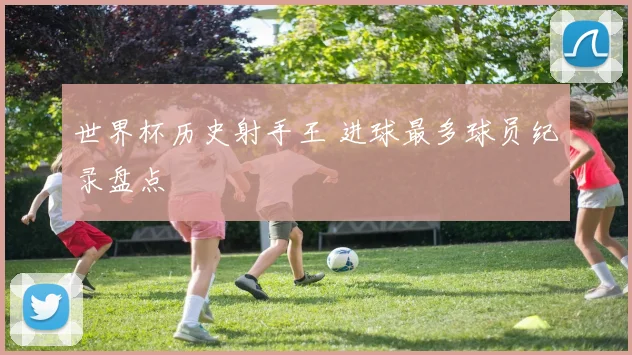 世界杯历史射手王 进球最多球员纪录盘点