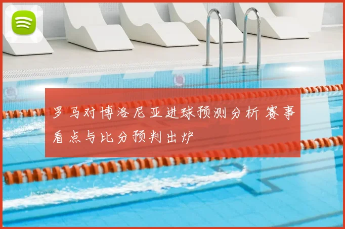 罗马对博洛尼亚进球预测分析 赛事看点与比分预判出炉