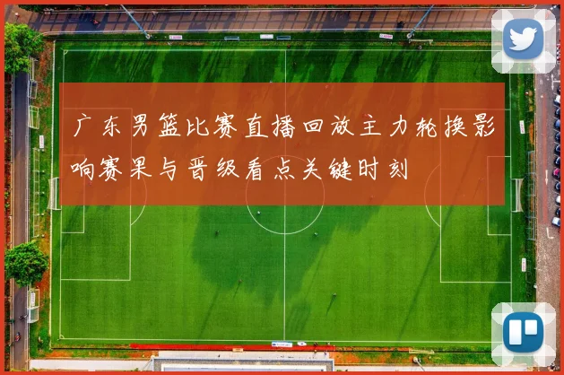 广东男篮比赛直播回放主力轮换影响赛果与晋级看点关键时刻
