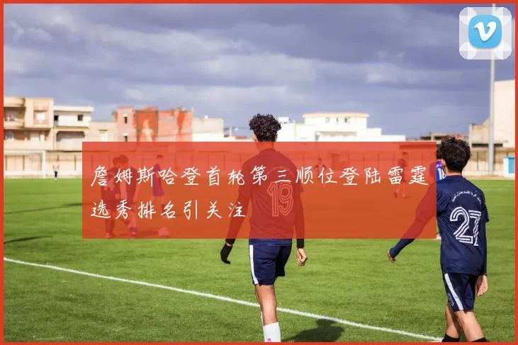 詹姆斯哈登首轮第三顺位登陆雷霆选秀排名引关注