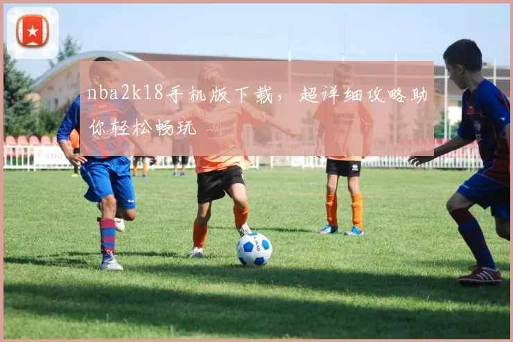 nba2k18手机版下载，超详细攻略助你轻松畅玩