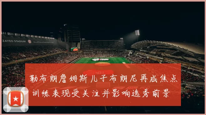 勒布朗詹姆斯儿子布朗尼再成焦点 训练表现受关注并影响选秀前景
