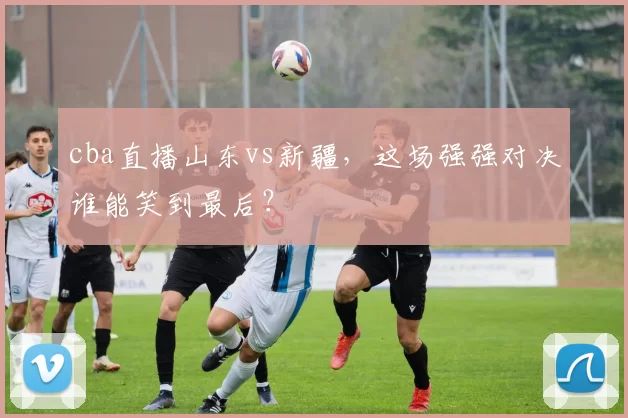 cba直播山东vs新疆，这场强强对决谁能笑到最后？