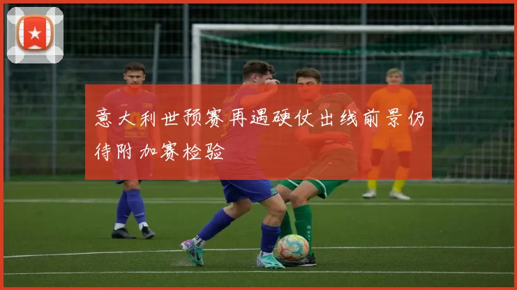 意大利世预赛再遇硬仗出线前景仍待附加赛检验