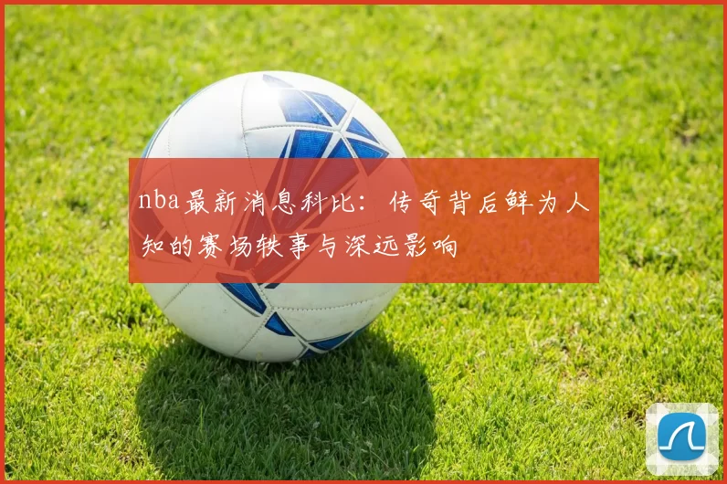 nba最新消息科比:传奇背后鲜为人知的赛场轶事与深远影响