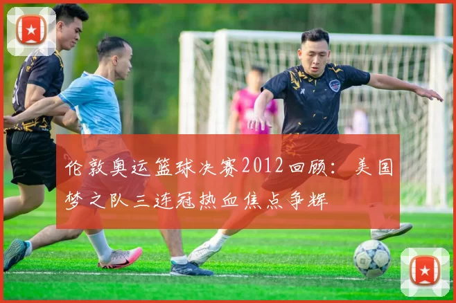 伦敦奥运篮球决赛2012回顾：美国梦之队三连冠热血焦点争辉