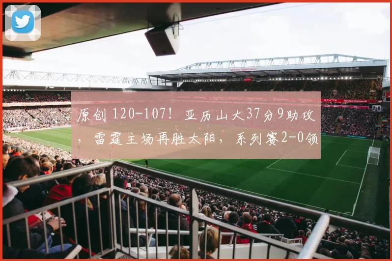 原创 120-107！亚历山大37分9助攻，雷霆主场再胜太阳，系列赛2-0领先