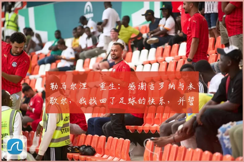 勒马尔涅槃重生：感谢吉罗纳与米歇尔，我找回了足球的快乐，并誓言会更多射门！