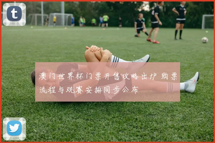 澳门世界杯门票开售攻略出炉 购票流程与观赛安排同步公布