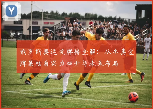 俄罗斯奥运奖牌榜全解：从冬奥金牌集结看实力回升与未来布局