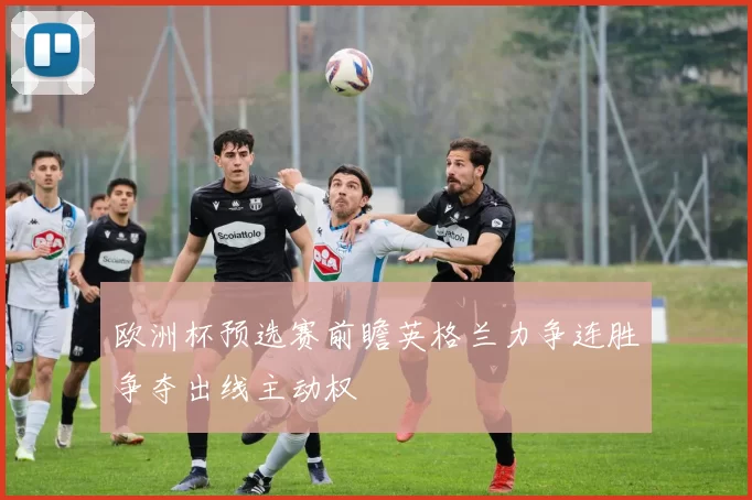 欧洲杯预选赛前瞻英格兰力争连胜争夺出线主动权