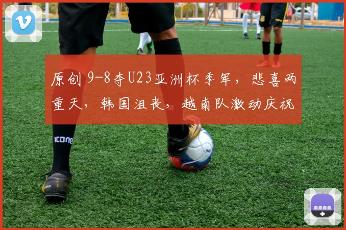 原创 9-8夺U23亚洲杯季军，悲喜两重天，韩国沮丧，越南队激动庆祝如夺冠