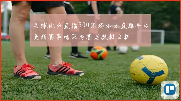 足球比分直播500完场比分直播平台更新赛事结果与赛后数据分析