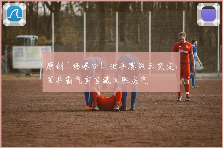 原创 1场爆冷！世乒赛风云突变，国乒霸气宣言藏决胜底气
