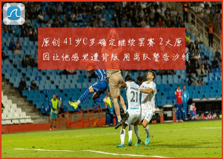 原创 41岁C罗确定继续罢赛 2大原因让他感觉遭背叛 用离队警告沙特高层