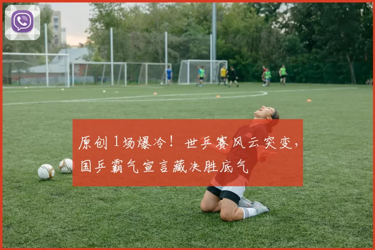 原创 1场爆冷！世乒赛风云突变，国乒霸气宣言藏决胜底气