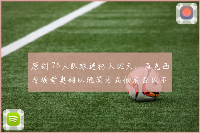 原创 76人队球迷杞人忧天，马克西与埃奇奥姆以玩笑方式彻底否认不和