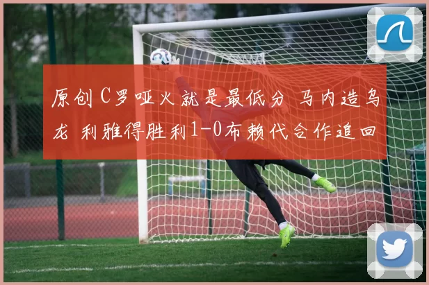 原创 C罗哑火就是最低分 马内造乌龙 利雅得胜利1-0布赖代合作追回2分