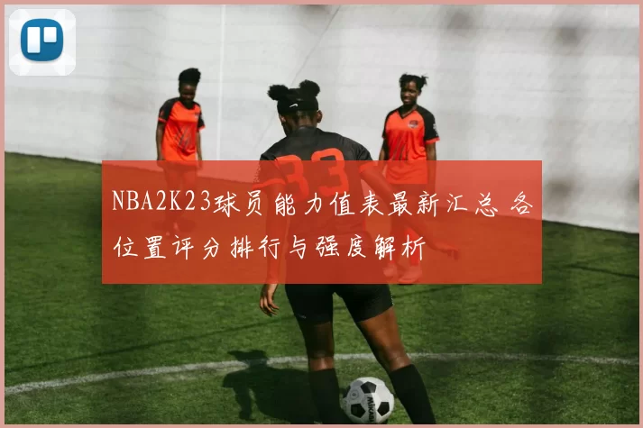 NBA2K23球员能力值表最新汇总 各位置评分排行与强度解析