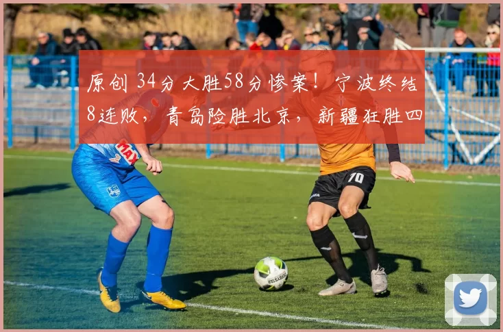 原创 34分大胜58分惨案！宁波终结8连败，青岛险胜北京，新疆狂胜四川