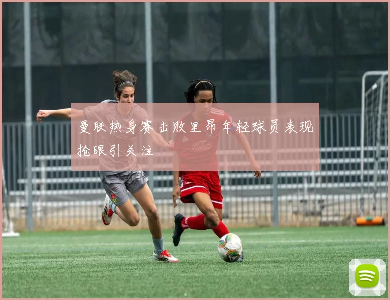 曼联热身赛击败里昂年轻球员表现抢眼引关注