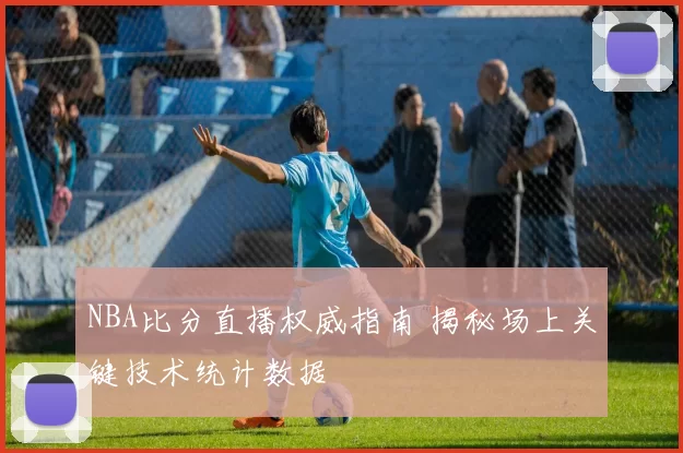 NBA比分直播权威指南 揭秘场上关键技术统计数据