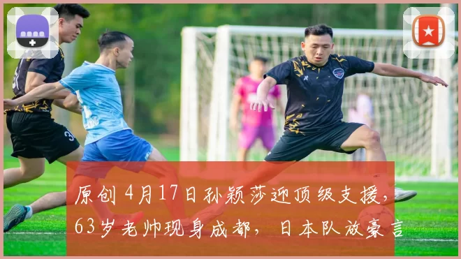 原创 4月17日孙颖莎迎顶级支援，63岁老帅现身成都，日本队放豪言要夺金