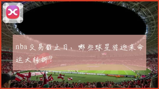 nba交易截止日，哪些球星将迎来命运大转折？