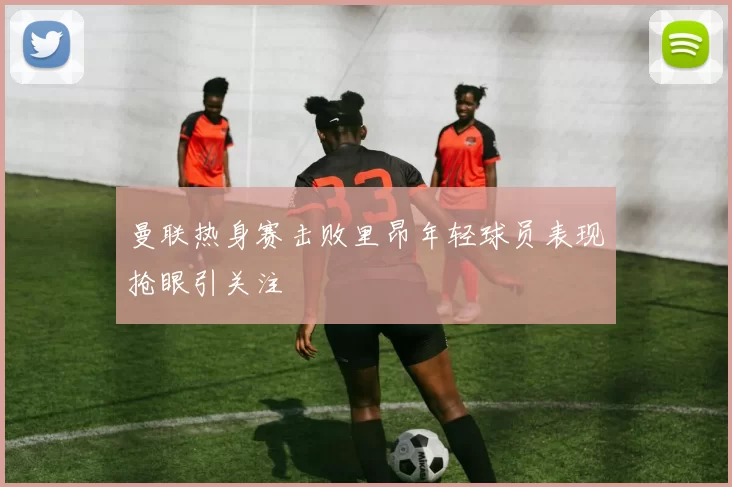 曼联热身赛击败里昂年轻球员表现抢眼引关注