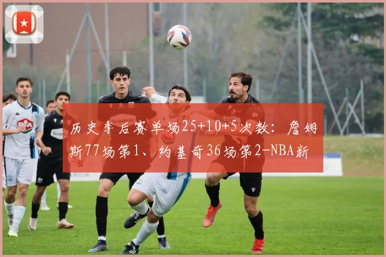 历史季后赛单场25+10+5次数：詹姆斯77场第1、约基奇36场第2-NBA新闻