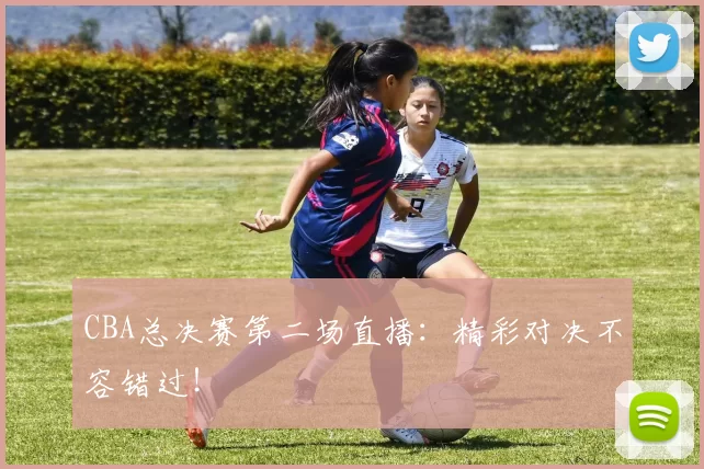 CBA总决赛第二场直播：精彩对决不容错过！