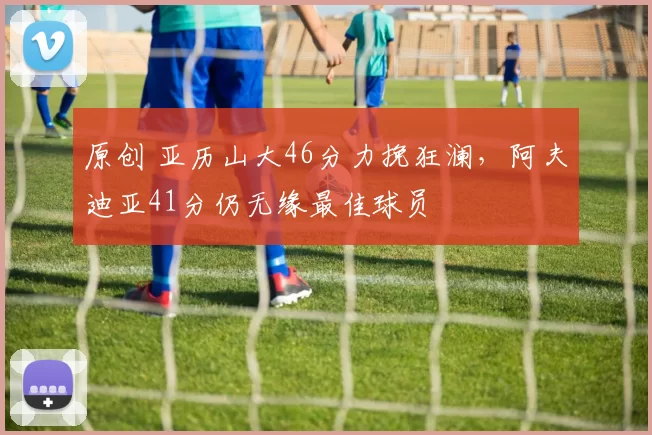 原创 亚历山大46分力挽狂澜，阿夫迪亚41分仍无缘最佳球员